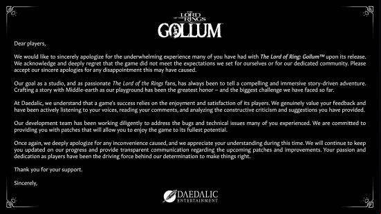 Full statement from Daedalic Entertainment on The Lord of the Rings Gollum. "Dear players, We would like to sincerely apologize for the underwhelming experience many of you have had with The Lord of the Rings Gollum upon its release. We acknowledge and deeply regret that the game did not meet the expectations we set for ourselves or for our dedicated community. Please accept our sincere apologies for any disappointment this may have caused. Our goal as a studio, and as ionate The Lord of the Rings fans, has always been to tell a compelling and immersive story-driven adventure. Crafting a story with Middle-earth as our playground has been the greatest honor - and the biggest challenge we have faced so far. At Daedalic, we understand that a game's success relies on the enjoyment and satisfaction of its players. We genuinely value your  and have been actively listening to your voices, reading your comments, and analyzing the constructive criticism and suggestions you have provided. Our development team has been working diligently to address the bugs and technical issues many of you experienced. We are committed to providing you with patches that will allow you to enjoy the game to its fullest potential. Once again, we deeply apologize for any inconvenience caused, and we appreciate your understanding during this time. We will continue to keep you updated on our progress and provide transparent communication regarding the  patches and improvements. Your ion and dedication as players have been the driving force behind our determination to make things right. Thank you for your . Sincerely, Daedalic Entertainment."