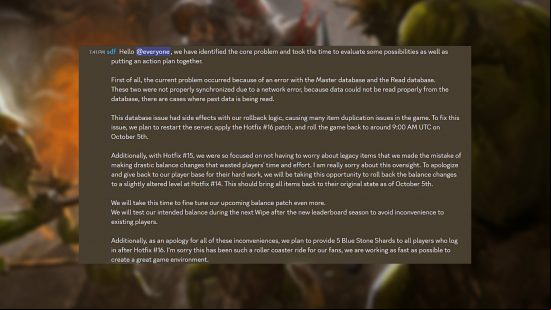 Dark and Darker hotfix 16 - Message from developer Ironmace: "Hello @everyone, we have identified the core problem and took the time to evaluate some possibilities as well as putting an action plan together. First of all, the current problem occurred because of an error with the Master database and the Read database. These two were not properly synchronized due to a network error, because data could not be read properly from the database, there are cases where past data is being read. This database issue had side effects with our rollback logic, causing many item duplication issues in the game. To fix this issue, we plan to restart the server, apply the Hotfix #16 patch, and roll the game back to around 9:00 AM UTC on October 5th. Additionally, with Hotfix #15, we were so focused on not having to worry about legacy items that we made the mistake of making drastic balance changes that wasted players' time and effort. I am really sorry about this oversight. To apologize and give back to our player base for their hard work, we will be taking this opportunity to roll back the balance changes to a slightly altered level at Hotfix #14. This should bring all items back to their original state as of October 5th. We will take this time to fine tune our  balance patch even more. We will test our intended balance during the next Wipe after the new leaderboard season to avoid inconvenience to existing players. Additionally, as an apology for all of these inconveniences, we plan to provide 5 Blue Stone Shards to all players who  after Hotfix #16. I'm sorry this has been such a roller coaster ride for our fans, we are working as fast as possible to create a great game environment."