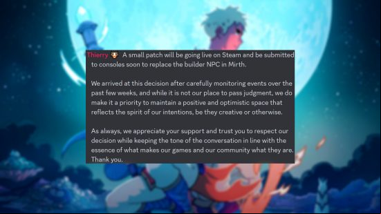 Sea of Stars - Message shared by Sabotage Studio CEO Thierry Boulanger: "A small patch will be going live on Steam and be submitted to consoles soon to replace the builder NPC in Mirth. We arrived at this decision after carefully monitoring events over the past few weeks, and while it is not our place to  judgment, we do make it a priority to maintain a positive and optimistic space that reflects the spirit of our intentions, be they creative or otherwise. As always, we appreciate your  and trust you to respect our decision while keeping the tone of the conversation in line with the essence of what makes our games and our community what they are. Thank you."